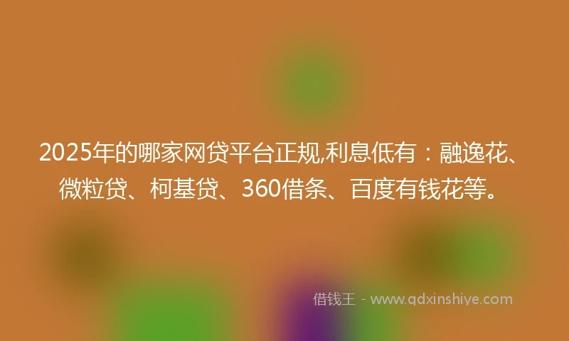 2025年的哪家网贷平台正规,利息低有：融逸花、微粒贷、柯基贷、360借条、百度有钱花等。