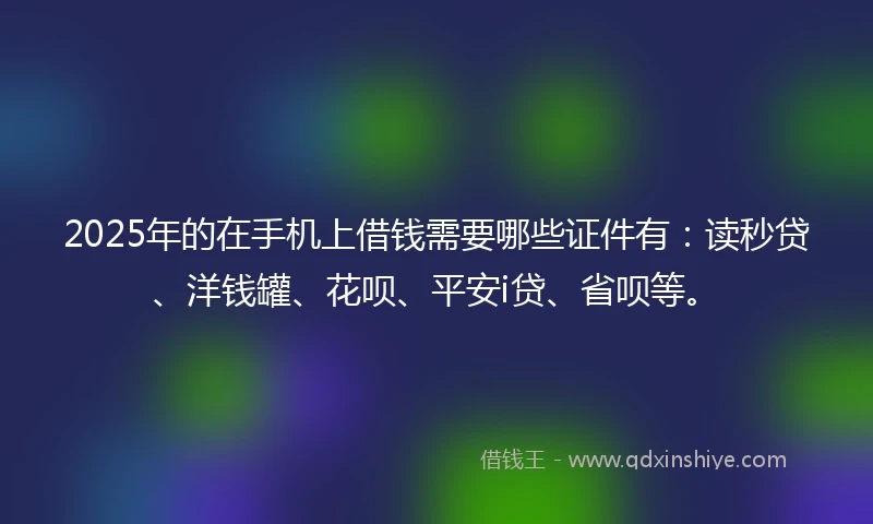 2025年的在手机上借钱需要哪些证件有：读秒贷、洋钱罐、花呗、平安i贷、省呗等。
