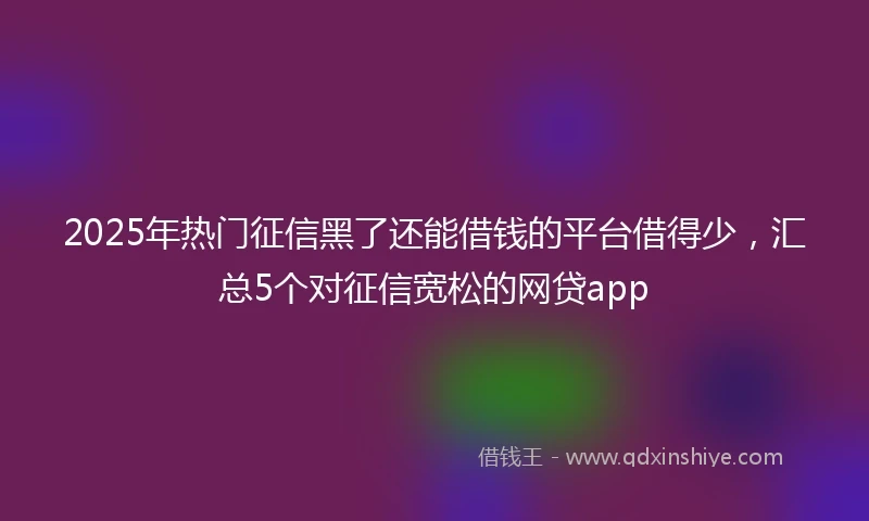 2025年热门征信黑了还能借钱的平台借得少，汇总5个对征信宽松的网贷app