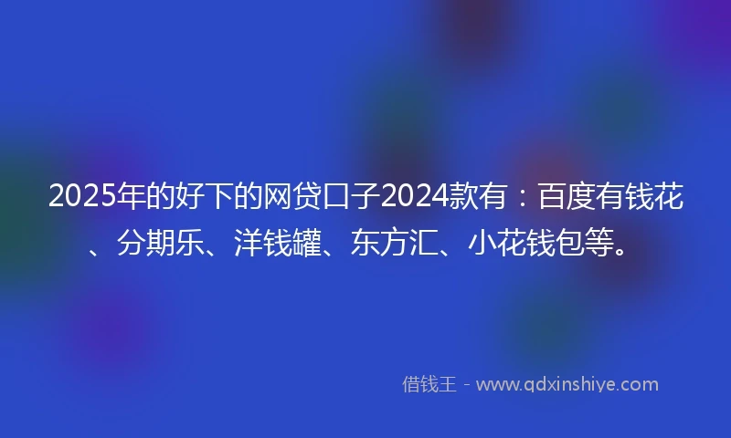 2025年的好下的网贷口子2024款有：百度有钱花、分期乐、洋钱罐、东方汇、小花钱包等。