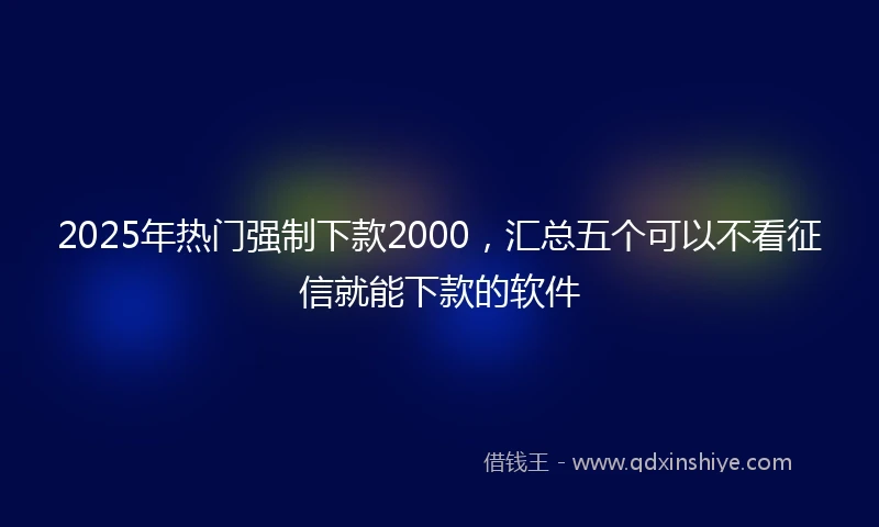 2025年热门强制下款2000，汇总五个可以不看征信就能下款的软件