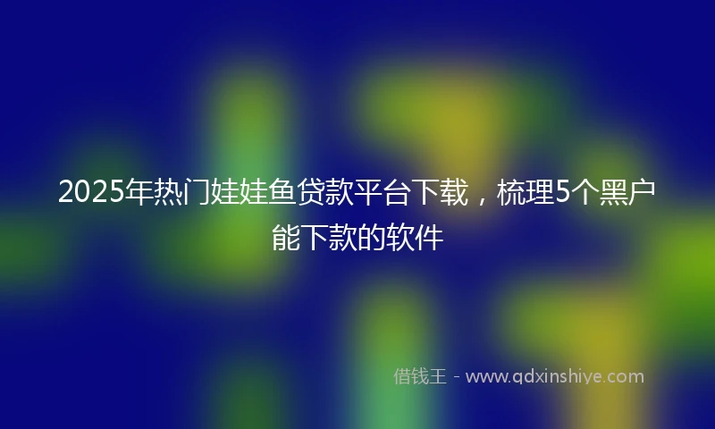 2025年热门娃娃鱼贷款平台下载，梳理5个黑户能下款的软件