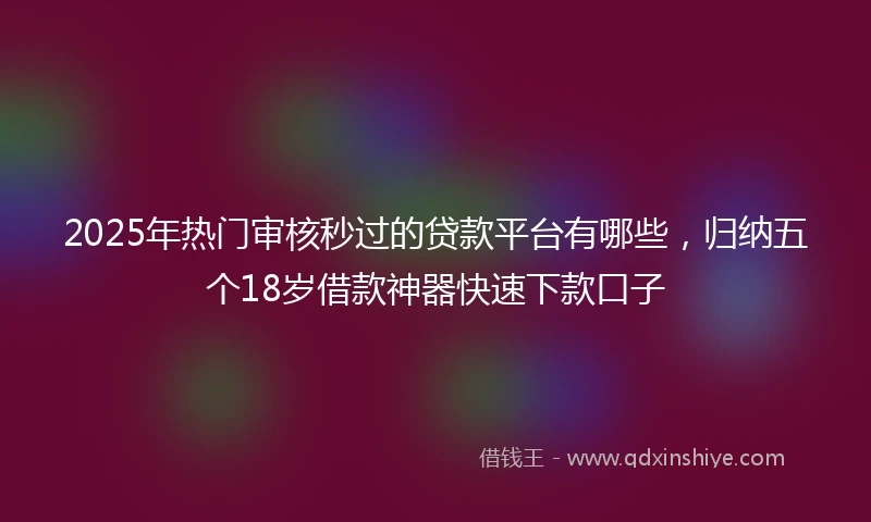 2025年热门审核秒过的贷款平台有哪些,归纳五个18岁借款神器快速下款口子
