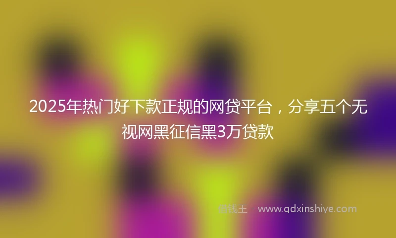 2025年热门好下款正规的网贷平台，分享五个无视网黑征信黑3万贷款