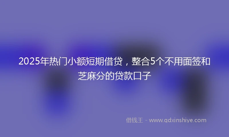 2025年热门小额短期借贷，整合5个不用面签和芝麻分的贷款口子