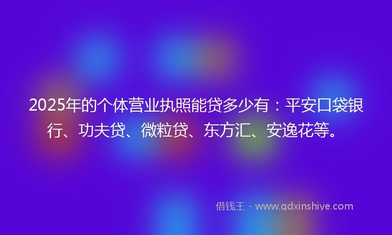 2025年的个体营业执照能贷多少有：平安口袋银行、功夫贷、微粒贷、东方汇、安逸花等。