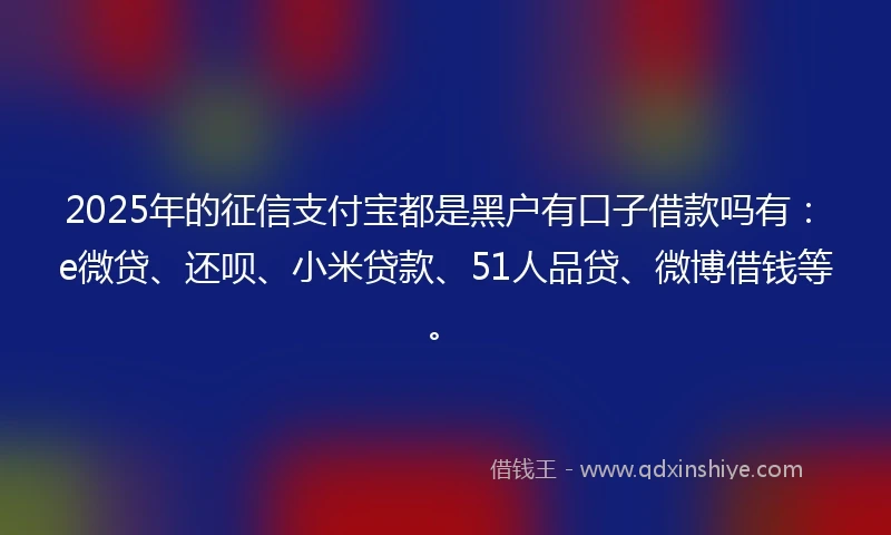 2025年的征信支付宝都是黑户有口子借款吗有：e微贷、还呗、小米贷款、51人品贷、微博借钱等。