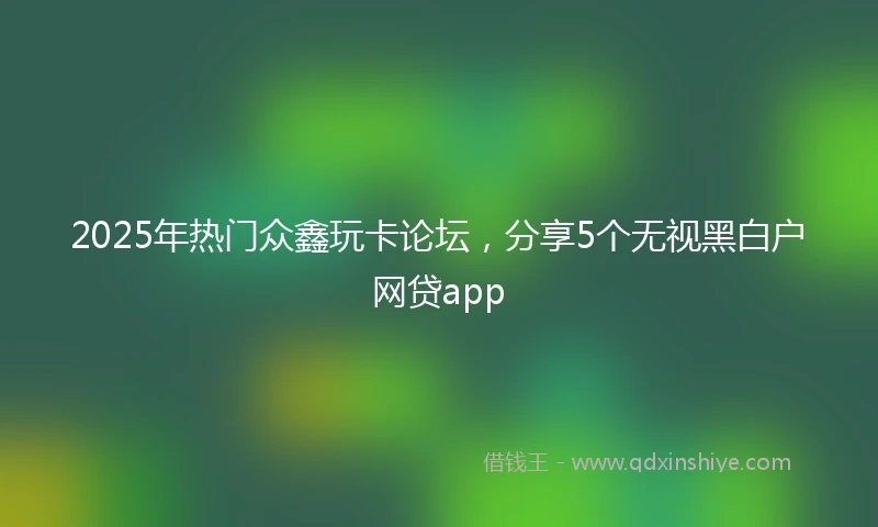 2025年热门众鑫玩卡论坛，分享5个无视黑白户网贷app