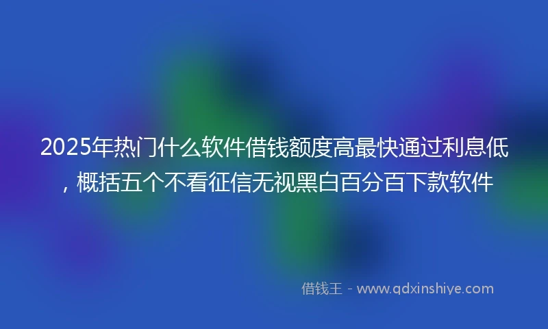 2025年热门什么软件借钱额度高最快通过利息低，概括五个不看征信无视黑白百分百下款软件