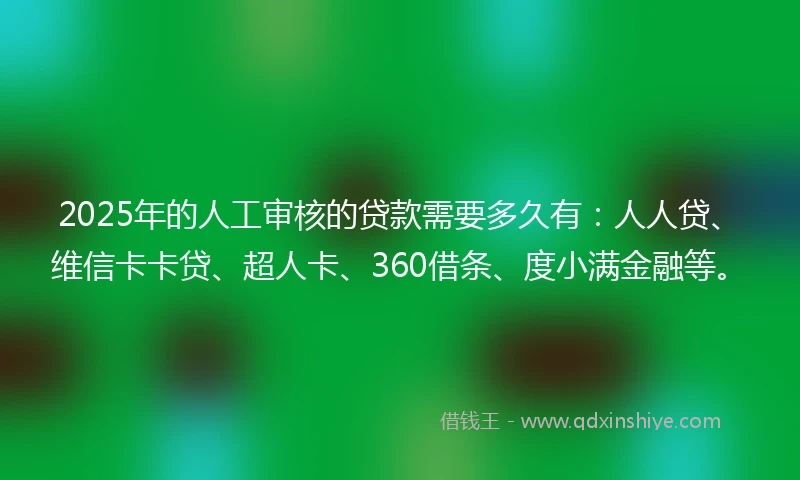 2025年的人工审核的贷款需要多久有：人人贷、维信卡卡贷、超人卡、360借条、度小满金融等。