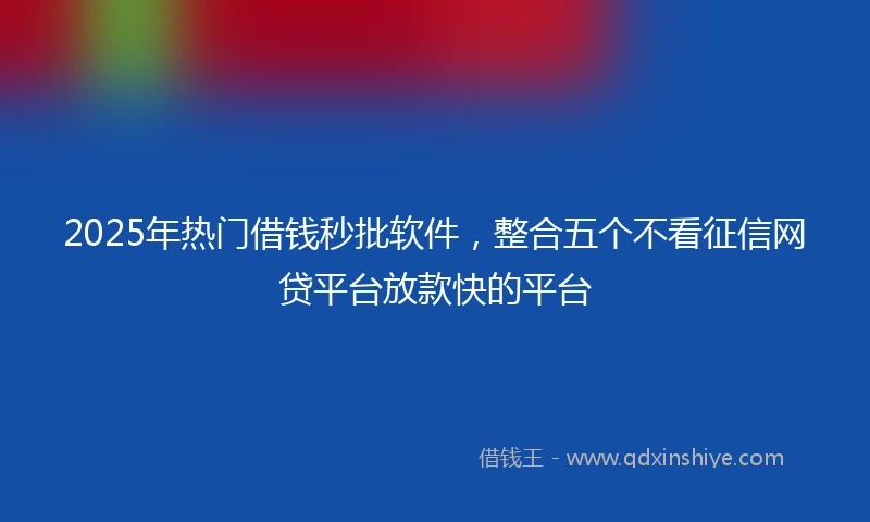 2025年热门借钱秒批软件，整合五个不看征信网贷平台放款快的平台