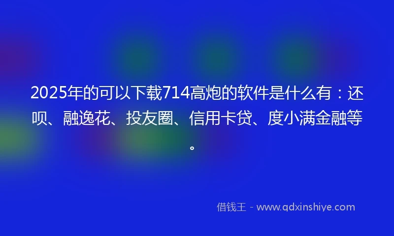 2025年的可以下载714高炮的软件是什么有：还呗、融逸花、投友圈、信用卡贷、度小满金融等。