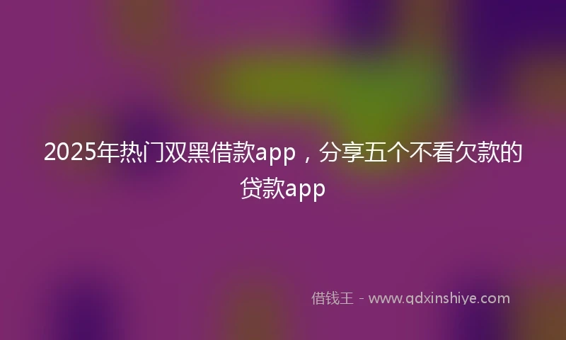 2025年热门双黑借款app，分享五个不看欠款的贷款app