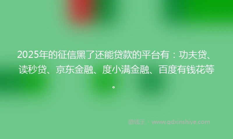2025年的征信黑了还能贷款的平台有：功夫贷、读秒贷、京东金融、度小满金融、百度有钱花等。