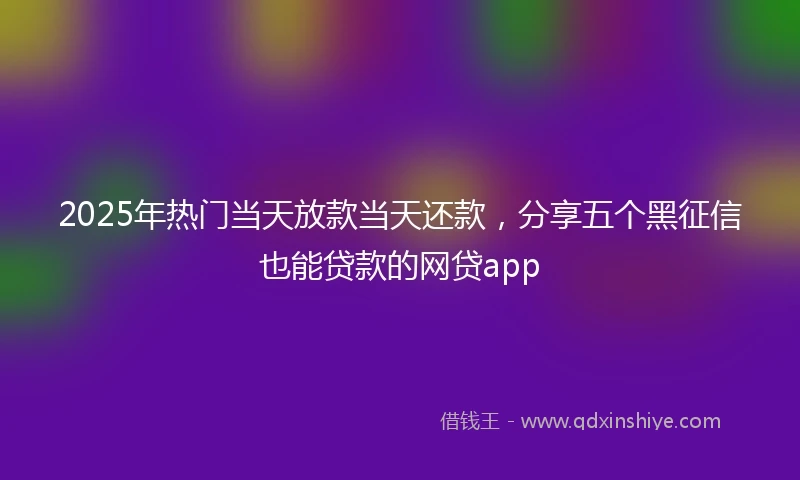 2025年热门当天放款当天还款，分享五个黑征信也能贷款的网贷app