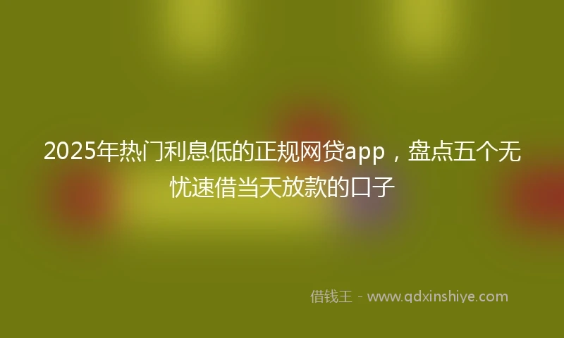 2025年热门利息低的正规网贷app，盘点五个无忧速借当天放款的口子
