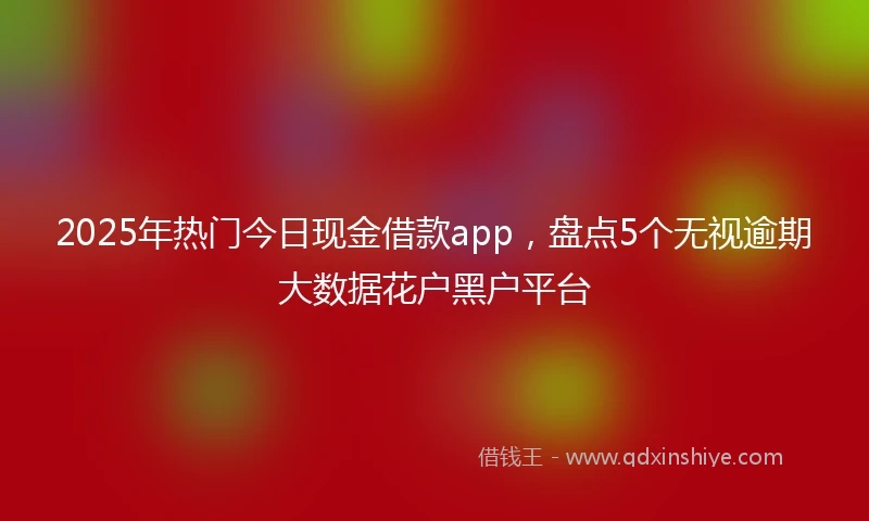 2025年热门今日现金借款app，盘点5个无视逾期大数据花户黑户平台
