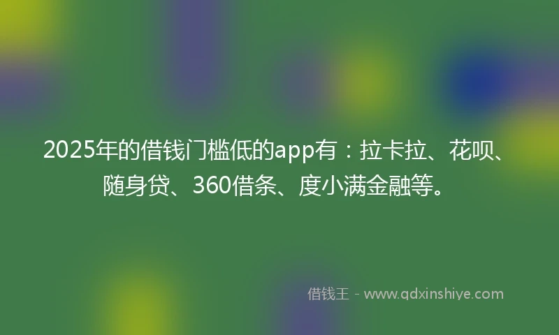 2025年的借钱门槛低的app有：拉卡拉、花呗、随身贷、360借条、度小满金融等。