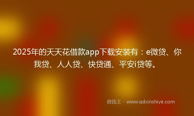 2025年的天天花借款app下载安装有：e微贷、你我贷、人人贷、快贷通、平安i贷等。