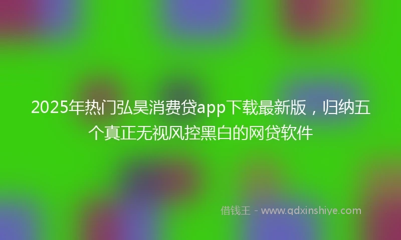 2025年热门弘昊消费贷app下载最新版，归纳五个真正无视风控黑白的网贷软件