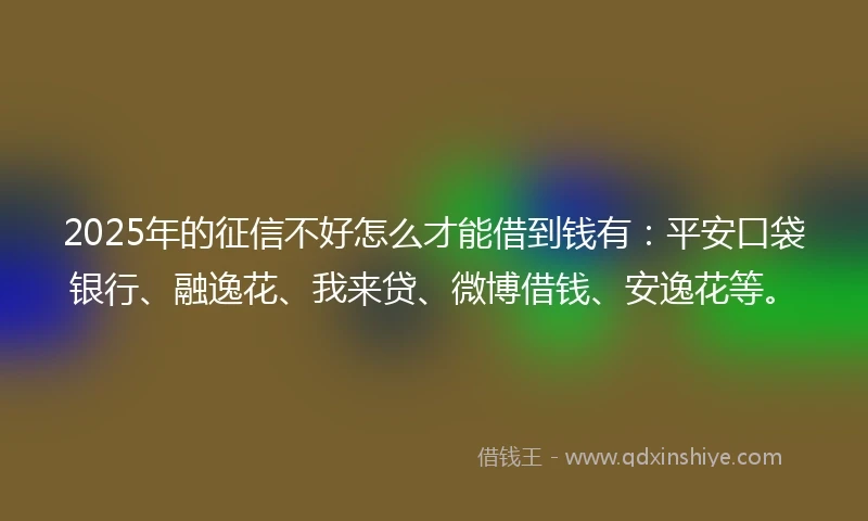 2025年的征信不好怎么才能借到钱有：平安口袋银行、融逸花、我来贷、微博借钱、安逸花等。
