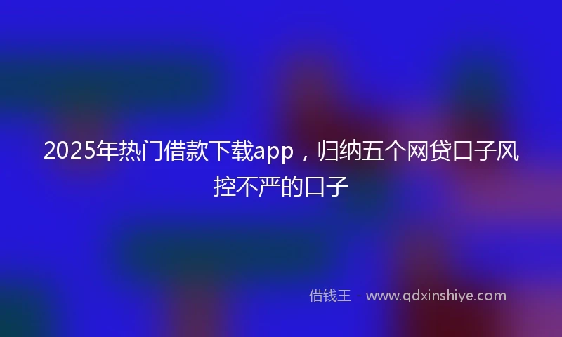 2025年热门借款下载app，归纳五个网贷口子风控不严的口子