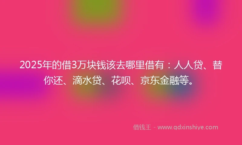 2025年的借3万块钱该去哪里借有：人人贷、替你还、滴水贷、花呗、京东金融等。