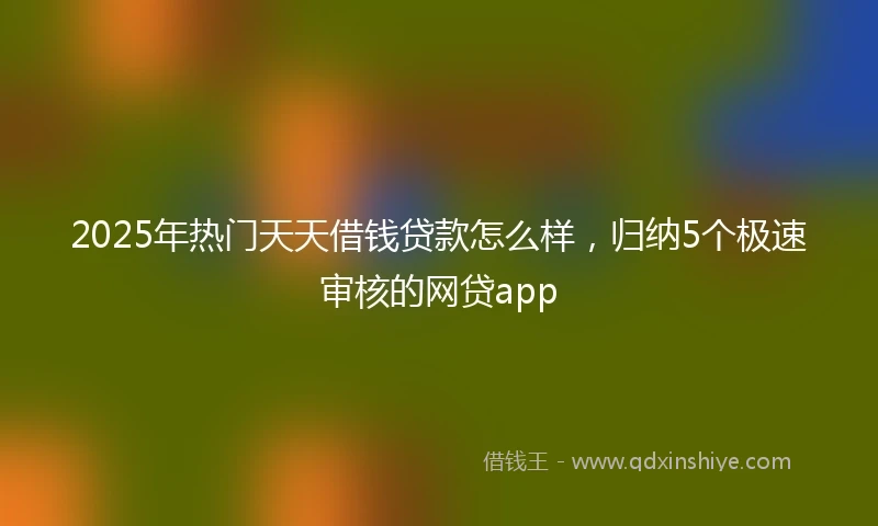 2025年热门天天借钱贷款怎么样，归纳5个极速审核的网贷app