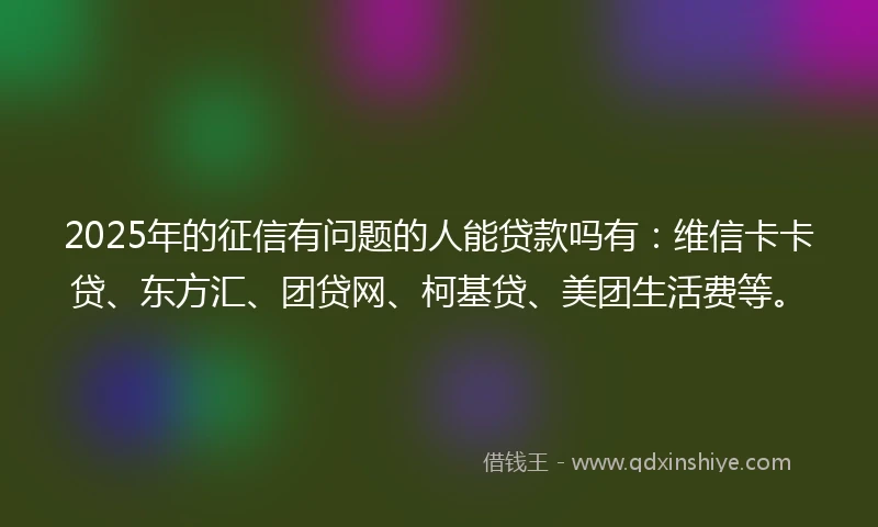 2025年的征信有问题的人能贷款吗有：维信卡卡贷、东方汇、团贷网、柯基贷、美团生活费等。
