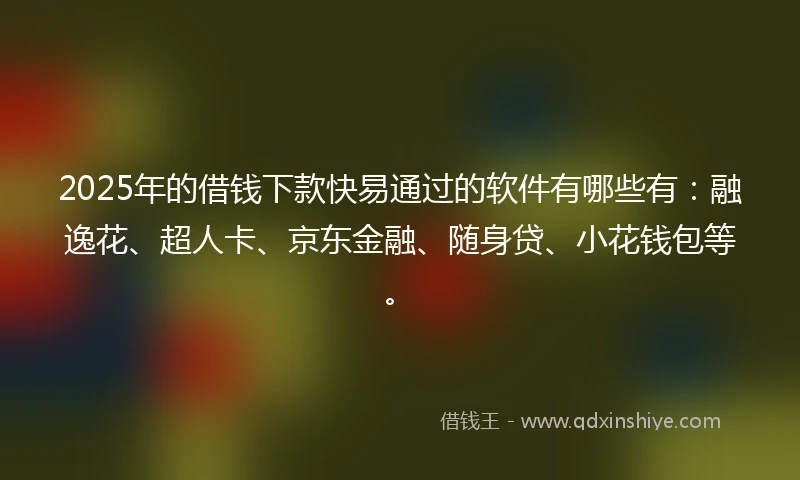 2025年的借钱下款快易通过的软件有哪些有：融逸花、超人卡、京东金融、随身贷、小花钱包等。