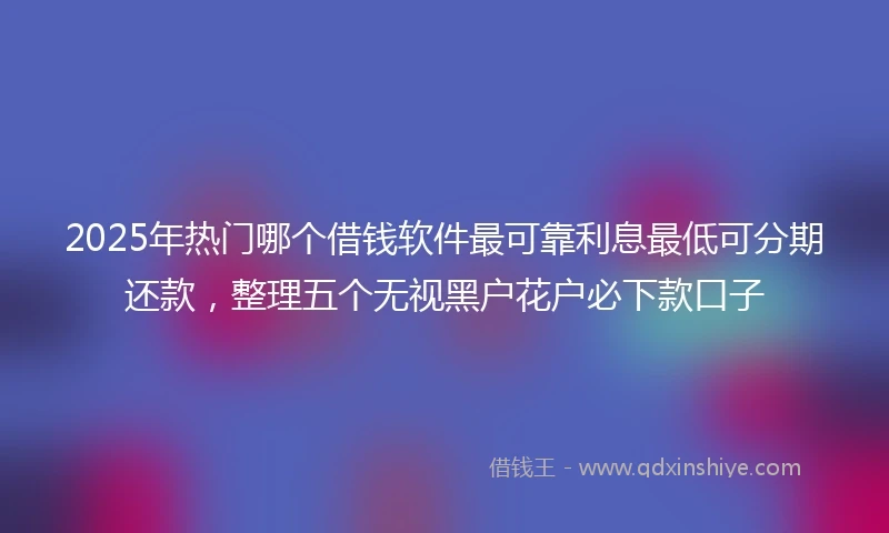 2025年热门哪个借钱软件最可靠利息最低可分期还款，整理五个无视黑户花户必下款口子