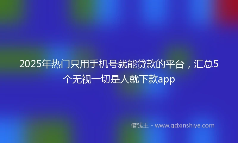 2025年热门只用手机号就能贷款的平台，汇总5个无视一切是人就下款app