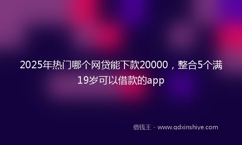 2025年热门哪个网贷能下款20000，整合5个满19岁可以借款的app