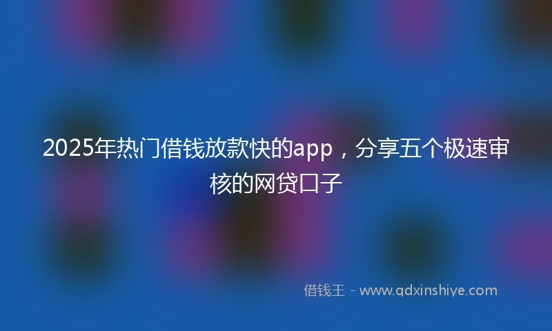 2025年热门借钱放款快的app，分享五个极速审核的网贷口子