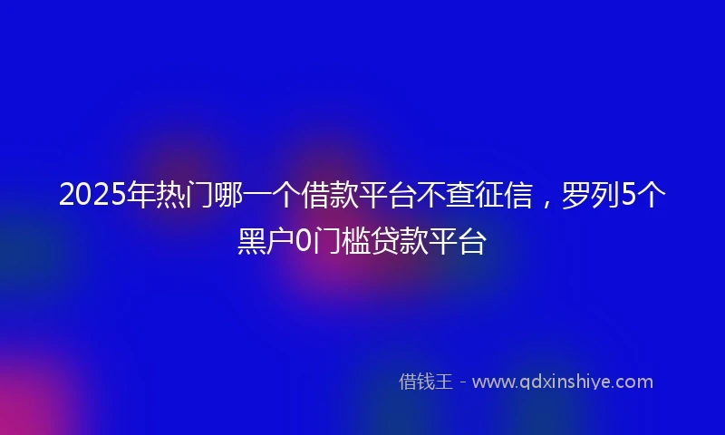 2025年热门哪一个借款平台不查征信，罗列5个黑户0门槛贷款平台