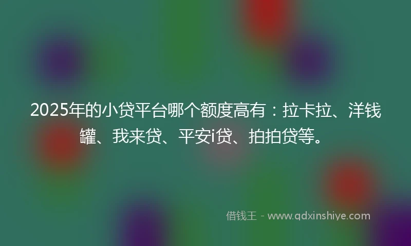 2025年的小贷平台哪个额度高有：拉卡拉、洋钱罐、我来贷、平安i贷、拍拍贷等。