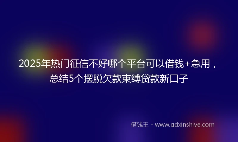 2025年热门征信不好哪个平台可以借钱+急用，总结5个摆脱欠款束缚贷款新口子