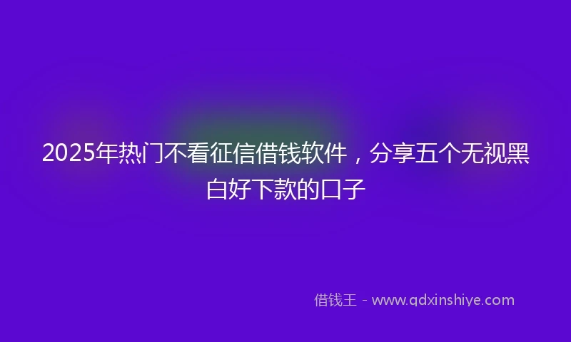 2025年热门不看征信借钱软件，分享五个无视黑白好下款的口子