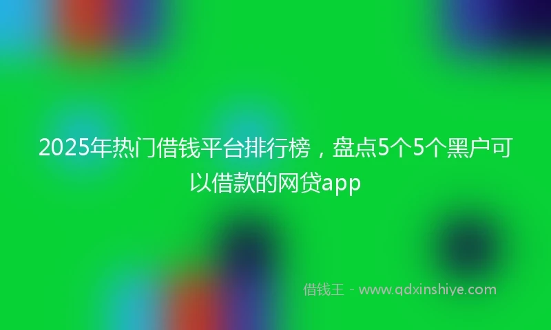 2025年热门借钱平台排行榜，盘点5个5个黑户可以借款的网贷app