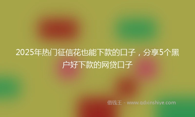 2025年热门征信花也能下款的口子，分享5个黑户好下款的网贷口子