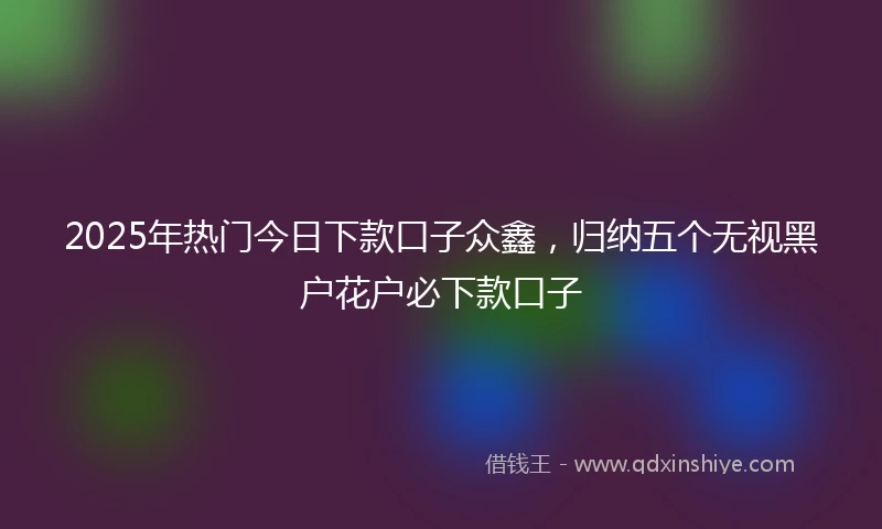 2025年热门今日下款口子众鑫，归纳五个无视黑户花户必下款口子
