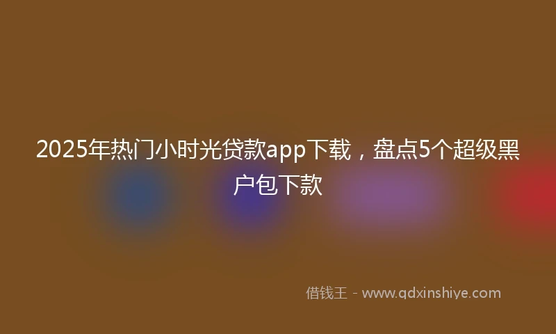 2025年热门小时光贷款app下载，盘点5个超级黑户包下款