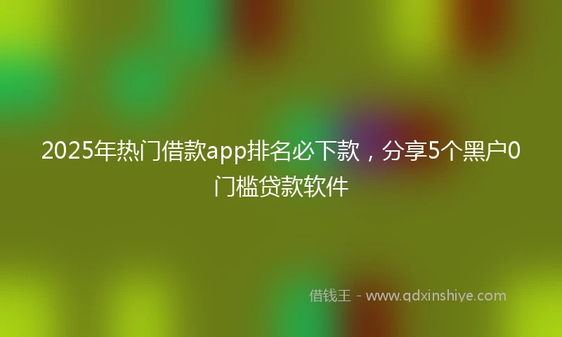 2025年热门借款app排名必下款，分享5个黑户0门槛贷款软件