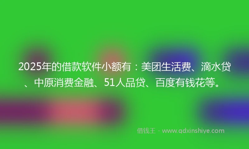 2025年的借款软件小额有：美团生活费、滴水贷、中原消费金融、51人品贷、百度有钱花等。