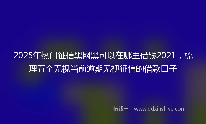 2025年热门征信黑网黑可以在哪里借钱2021，梳理五个无视当前逾期无视征信的借款口子