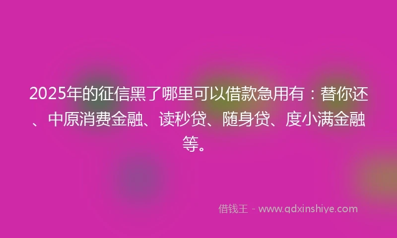2025年的征信黑了哪里可以借款急用有：替你还、中原消费金融、读秒贷、随身贷、度小满金融等。