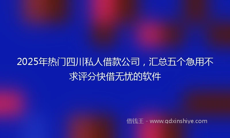 2025年热门四川私人借款公司，汇总五个急用不求评分快借无忧的软件