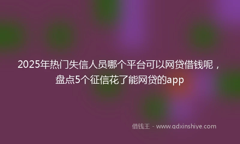 2025年热门失信人员哪个平台可以网贷借钱呢，盘点5个征信花了能网贷的app