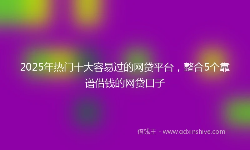 2025年热门十大容易过的网贷平台，整合5个靠谱借钱的网贷口子