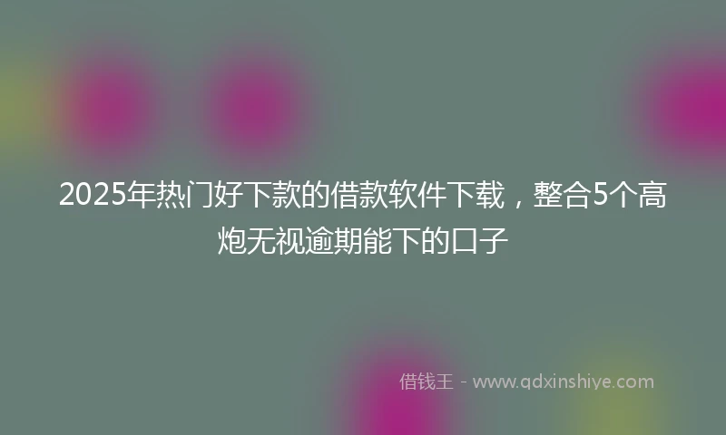 2025年热门好下款的借款软件下载，整合5个高炮无视逾期能下的口子